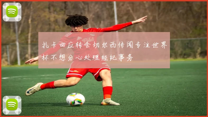 扎卡回应转会切尔西传闻专注世界杯不想分心处理经纪事务
