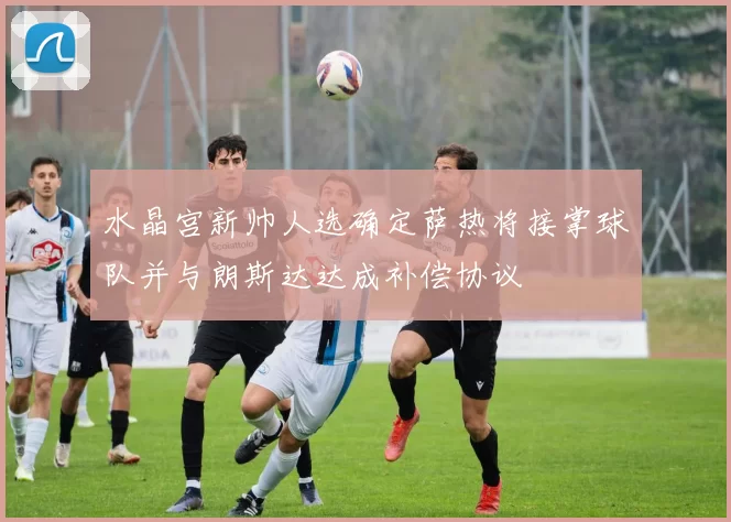 水晶宫新帅人选确定萨热将接掌球队并与朗斯达达成补偿协议