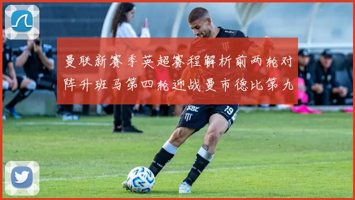 曼联新赛季英超赛程解析前两轮对阵升班马第四轮迎战曼市德比第九轮挑战蓝军