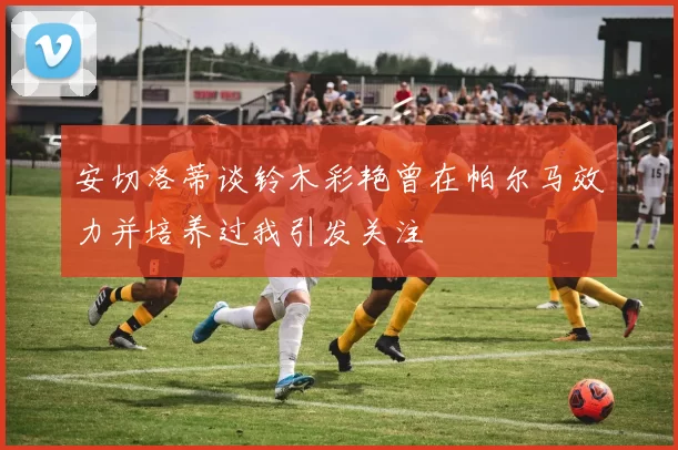 安切洛蒂谈铃木彩艳曾在帕尔马效力并培养过我引发关注