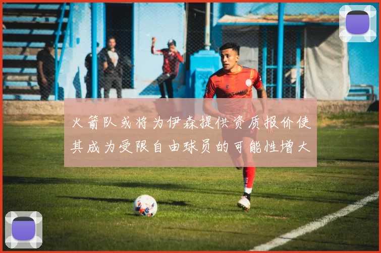 火箭队或将为伊森提供资质报价使其成为受限自由球员的可能性增大