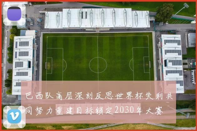 巴西队高层深刻反思世界杯失利共同努力重建目标锁定2030年大赛