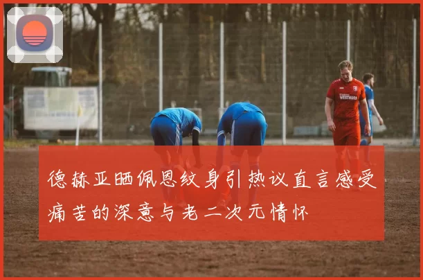 德赫亚晒佩恩纹身引热议直言感受痛苦的深意与老二次元情怀