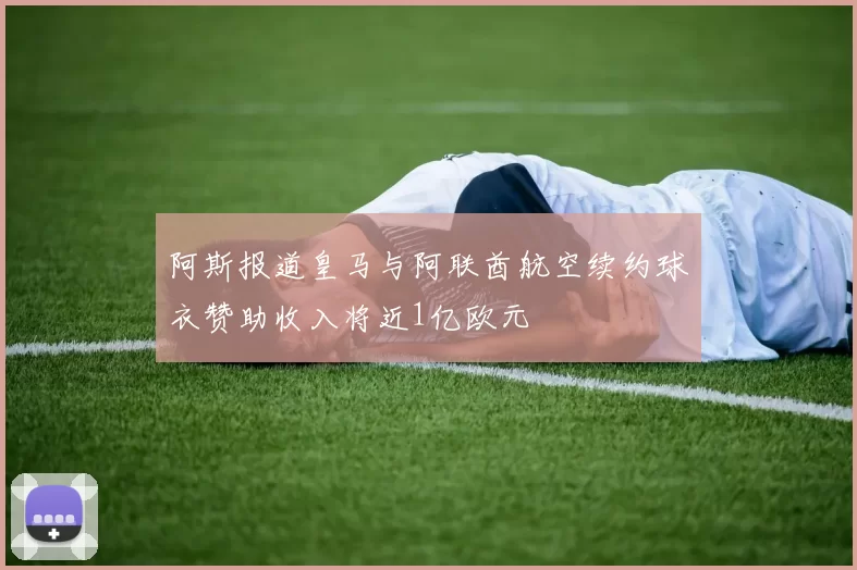 阿斯报道皇马与阿联酋航空续约球衣赞助收入将近1亿欧元