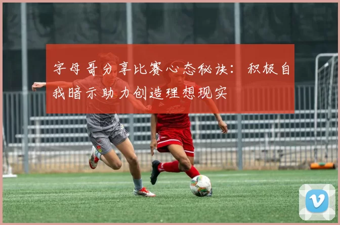字母哥分享比赛心态秘诀:积极自我暗示助力创造理想现实