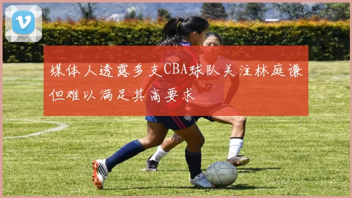 媒体人透露多支CBA球队关注林庭谦但难以满足其高要求