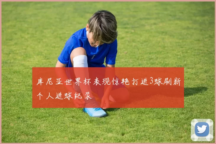 库尼亚世界杯表现惊艳打进3球刷新个人进球纪录
