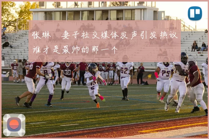 张琳芃妻子社交媒体发声引发热议谁才是最帅的那一个