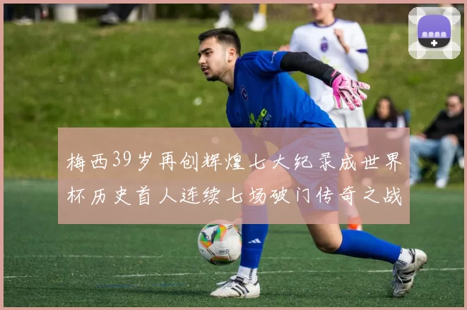 梅西39岁再创辉煌七大纪录成世界杯历史首人连续七场破门传奇之战