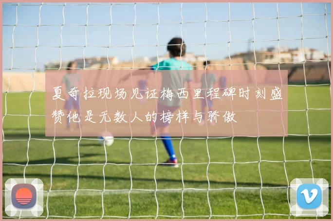 夏奇拉现场见证梅西里程碑时刻盛赞他是无数人的榜样与骄傲